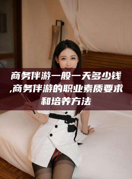 株洲商务伴游一般一天多少钱,商务伴游的职业素质要求和培养方法