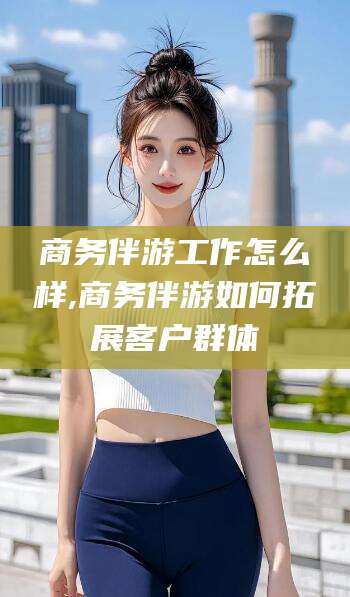 株洲商务伴游工作怎么样,商务伴游如何拓展客户群体