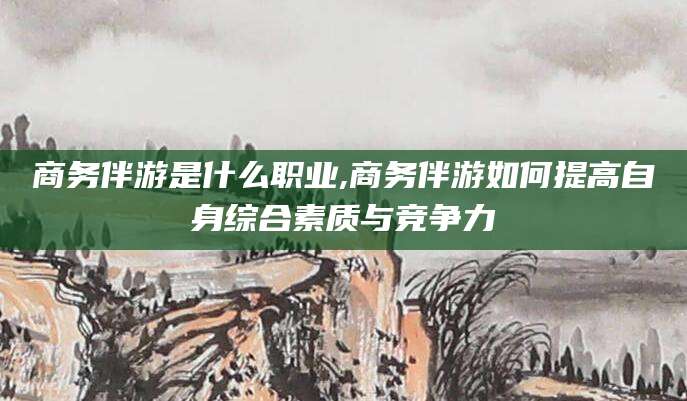 株洲商务伴游是什么职业,商务伴游如何提高自身综合素质与竞争力