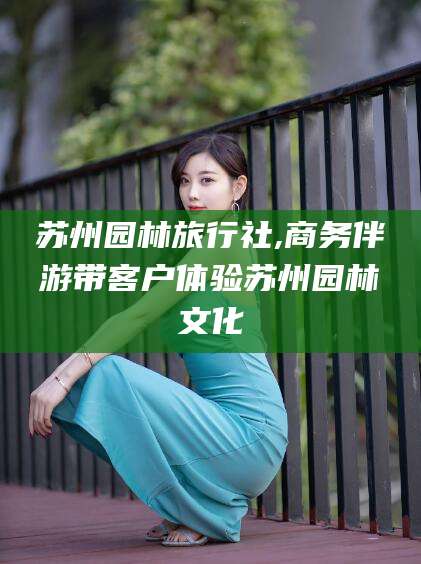 株洲苏州园林旅行社,商务伴游带客户体验苏州园林文化