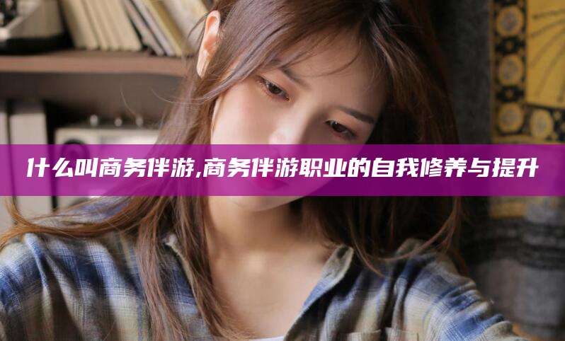 株洲什么叫商务伴游,商务伴游职业的自我修养与提升