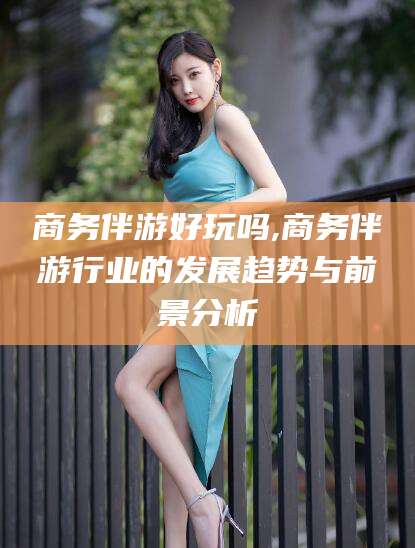 株洲商务伴游好玩吗,商务伴游行业的发展趋势与前景分析