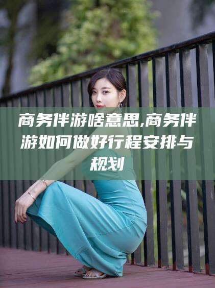 株洲商务伴游啥意思,商务伴游如何做好行程安排与规划