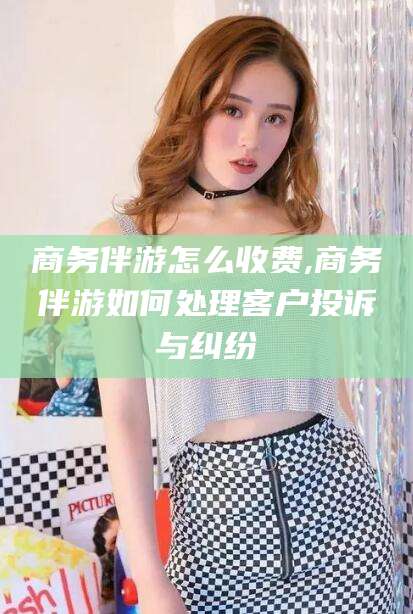株洲商务伴游怎么收费,商务伴游如何处理客户投诉与纠纷