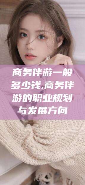 株洲商务伴游一般多少钱,商务伴游的职业规划与发展方向