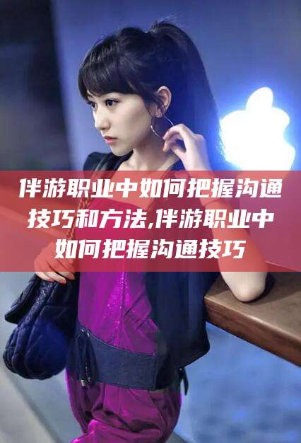 株洲伴游职业中如何把握沟通技巧和方法,伴游职业中如何把握沟通技巧