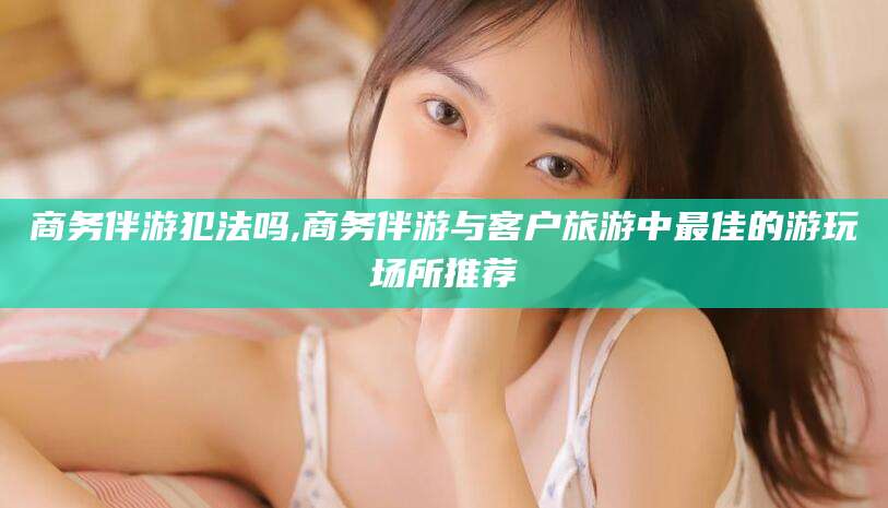 株洲商务伴游犯法吗,商务伴游与客户旅游中最佳的游玩场所推荐
