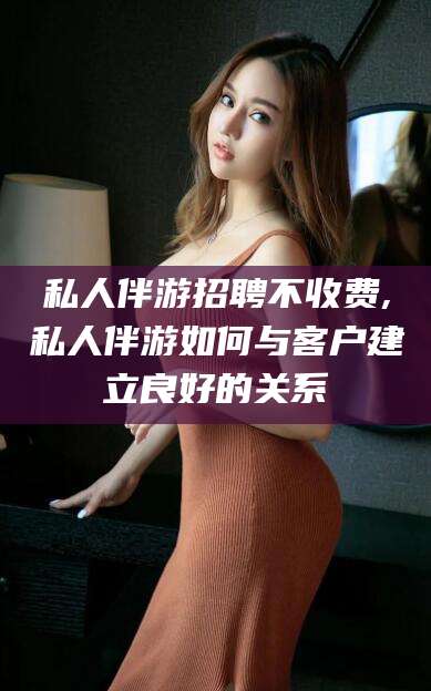 株洲私人伴游招聘不收费,私人伴游如何与客户建立良好的关系