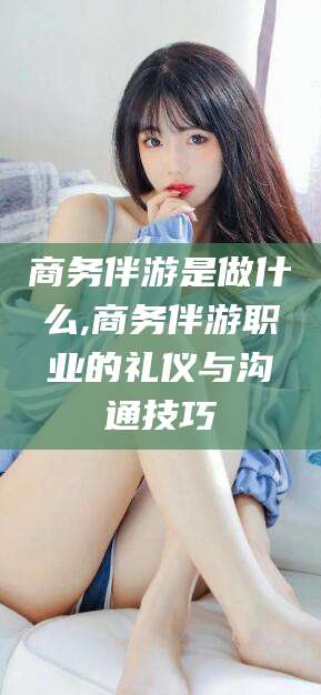 株洲商务伴游是做什么,商务伴游职业的礼仪与沟通技巧
