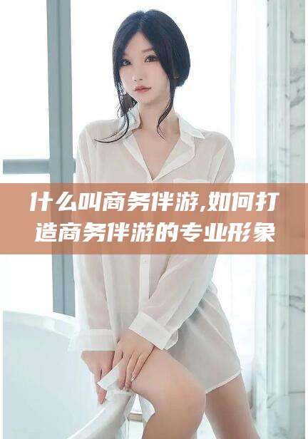 株洲什么叫商务伴游,如何打造商务伴游的专业形象