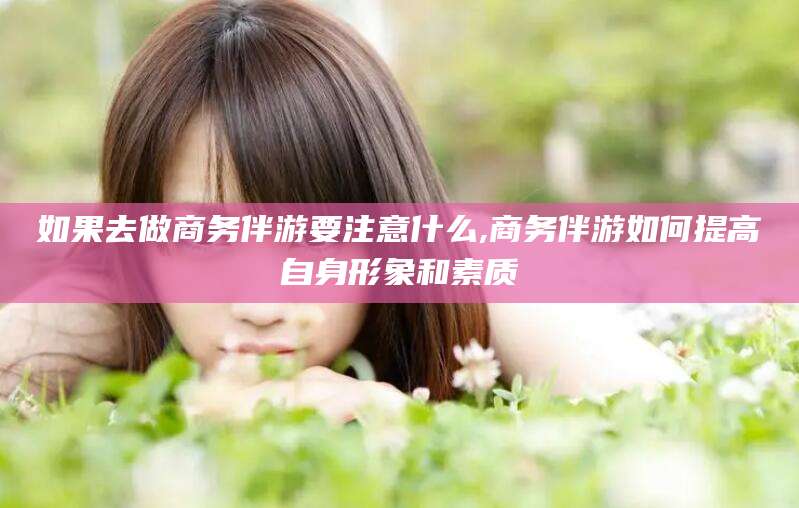 株洲如果去做商务伴游要注意什么,商务伴游如何提高自身形象和素质
