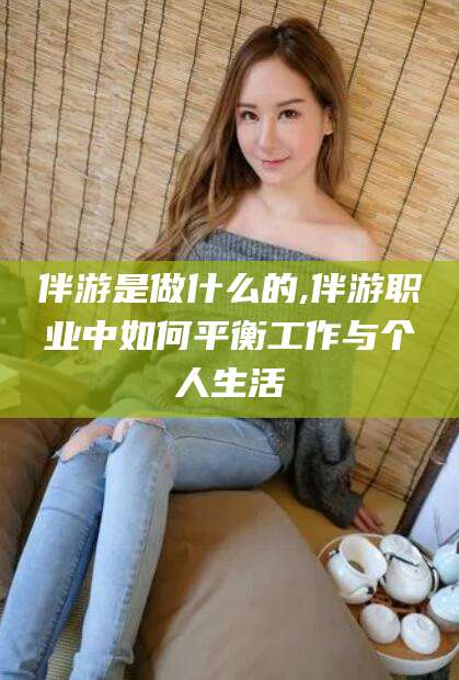 株洲伴游是做什么的,伴游职业中如何平衡工作与个人生活