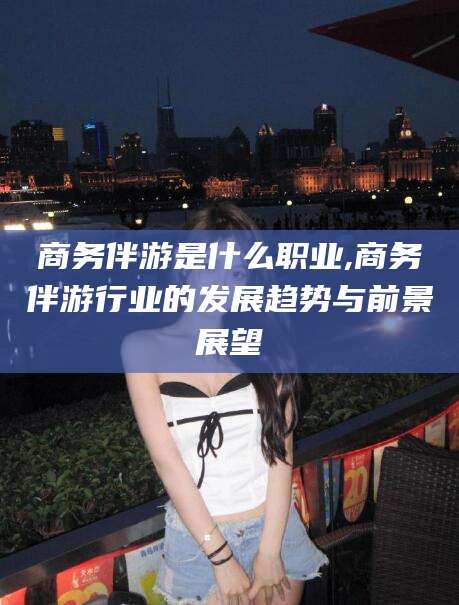 株洲商务伴游是什么职业,商务伴游行业的发展趋势与前景展望