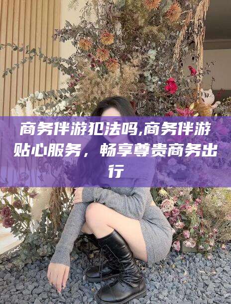 株洲商务伴游犯法吗,商务伴游贴心服务，畅享尊贵商务出行