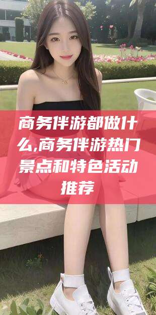 株洲商务伴游都做什么,商务伴游热门景点和特色活动推荐