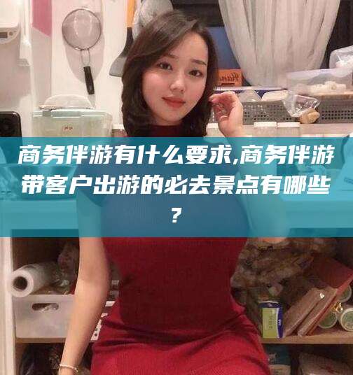 株洲商务伴游有什么要求,商务伴游带客户出游的必去景点有哪些?