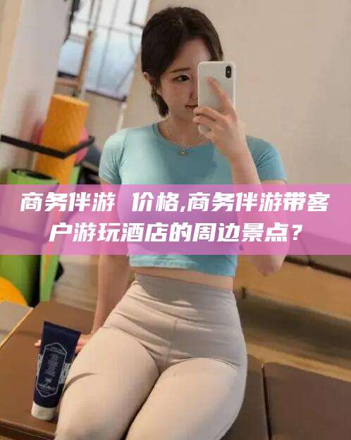 株洲商务伴游 价格,商务伴游带客户游玩酒店的周边景点？