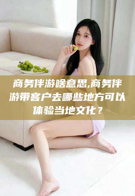株洲商务伴游啥意思,商务伴游带客户去哪些地方可以体验当地文化？