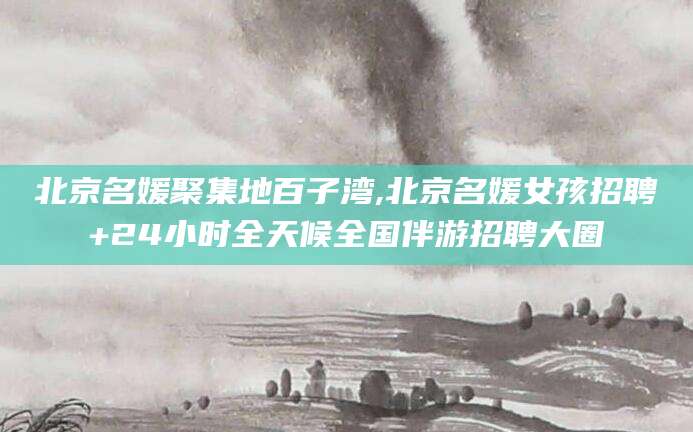 株洲北京名媛聚集地百子湾,北京名媛女孩招聘+24小时全天候全国伴游招聘大圈