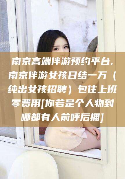 株洲南京高端伴游预约平台,南京伴游女孩日结一万（纯出女孩招聘）包住上班零费用[你若是个人物到哪都有人前呼后拥]