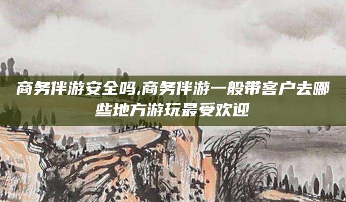 株洲商务伴游安全吗,商务伴游一般带客户去哪些地方游玩最受欢迎