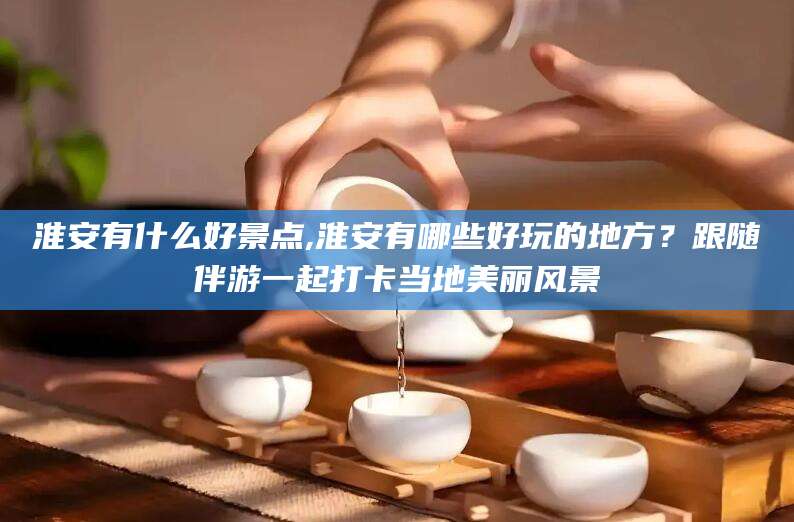 株洲淮安有什么好景点,淮安有哪些好玩的地方？跟随伴游一起打卡当地美丽风景
