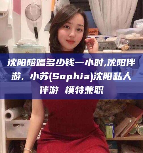 株洲沈阳陪唱多少钱一小时,沈阳伴游,贠小苏(Sophia)沈阳私人伴游 模特兼职