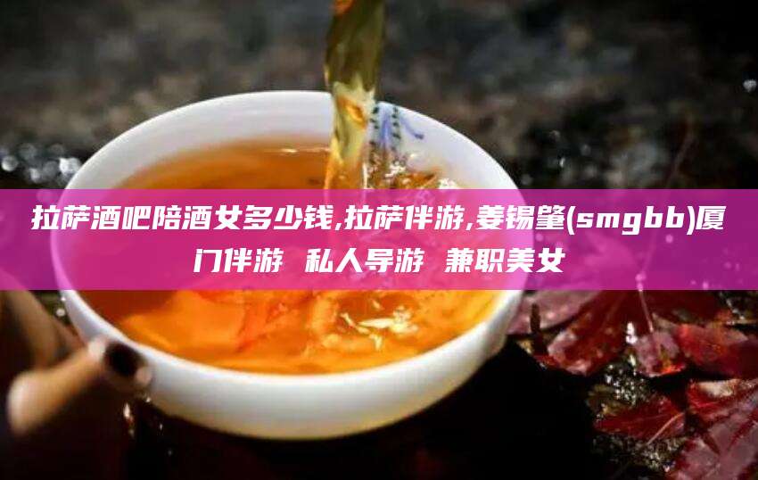 株洲拉萨酒吧陪酒女多少钱,拉萨伴游,姜锡肇(smgbb)厦门伴游 私人导游 兼职美女
