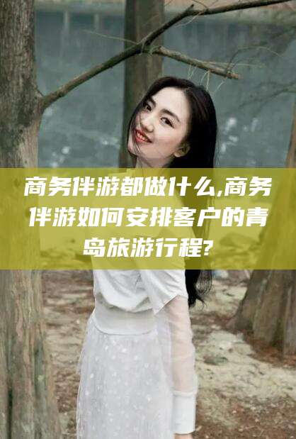 株洲商务伴游都做什么,商务伴游如何安排客户的青岛旅游行程?