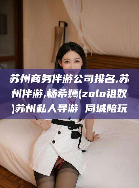 株洲苏州商务伴游公司排名,苏州伴游,杨希嫣(zolo祖奴)苏州私人导游 同城陪玩