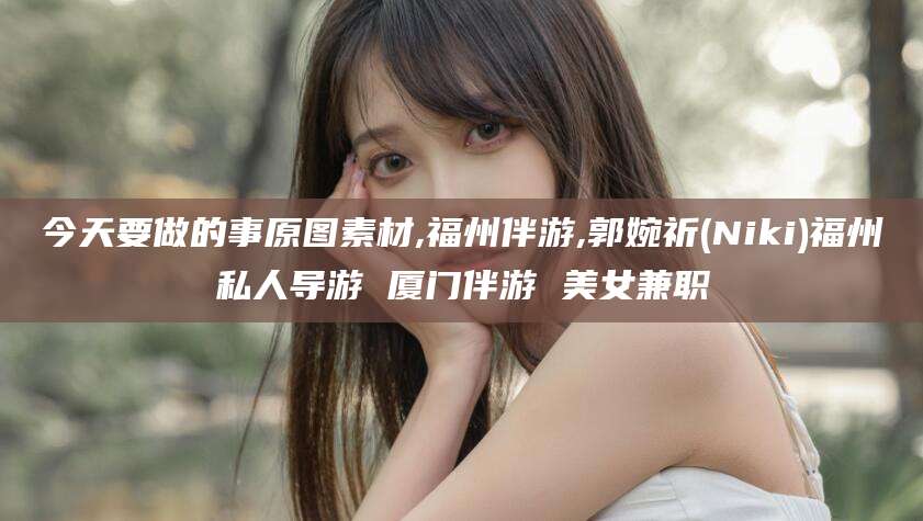 株洲今天要做的事原图素材,福州伴游,郭婉祈(Niki)福州私人导游 厦门伴游 美女兼职
