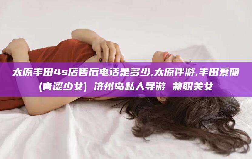 株洲太原丰田4s店售后电话是多少,太原伴游,丰田爱丽(青涩少女) 济州岛私人导游 兼职美女