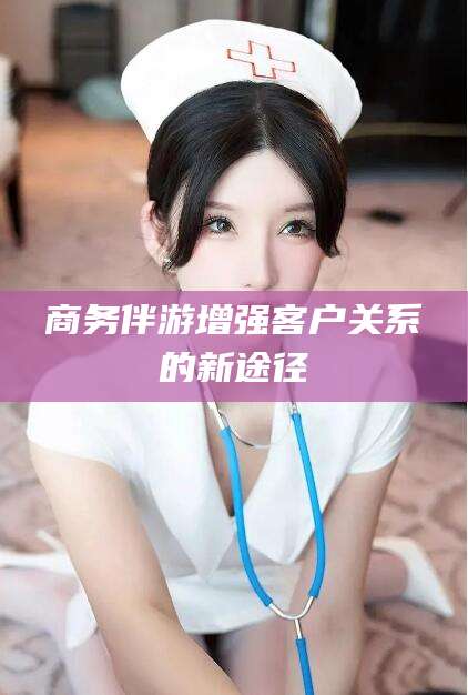 株洲商务伴游增强客户关系的新途径