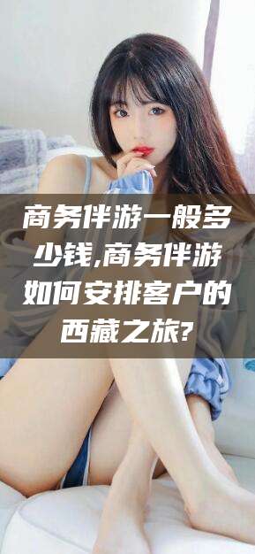 株洲商务伴游一般多少钱,商务伴游如何安排客户的西藏之旅?