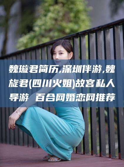 株洲魏璇君简历,深圳伴游,魏旋君(四川火姐)故宫私人导游 百合网婚恋网推荐