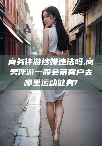 株洲商务伴游涉嫌违法吗,商务伴游一般会带客户去哪里运动健身?