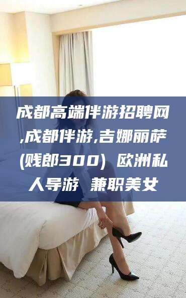 株洲成都高端伴游招聘网,成都伴游,吉娜丽萨(贱郎300) 欧洲私人导游 兼职美女
