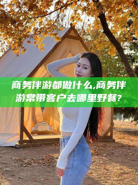 株洲商务伴游都做什么,商务伴游常带客户去哪里野餐?