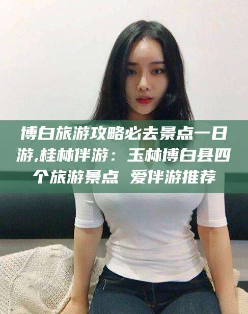 株洲博白旅游攻略必去景点一日游,桂林伴游：玉林博白县四个旅游景点 爱伴游推荐