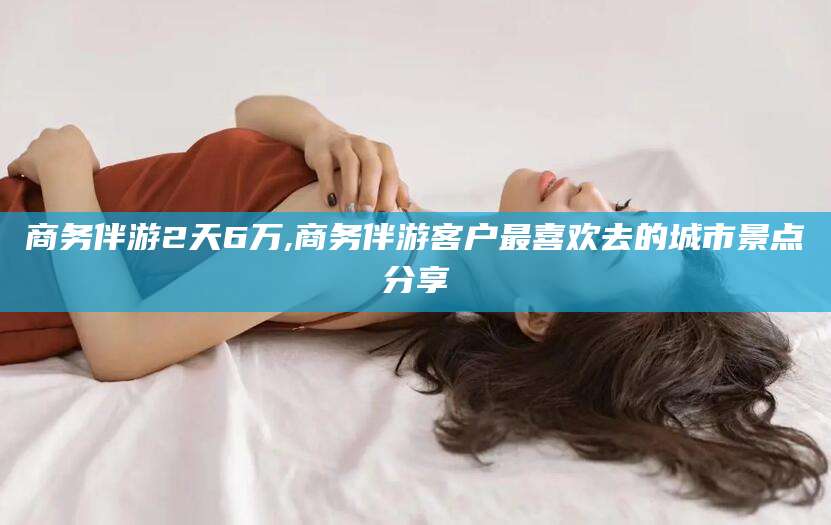 株洲商务伴游2天6万,商务伴游客户最喜欢去的城市景点分享