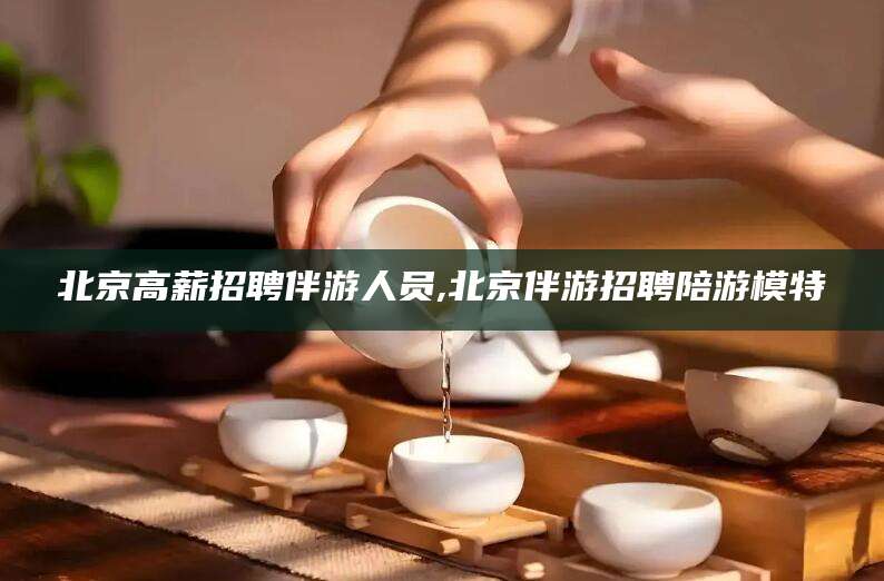 株洲北京高薪招聘伴游人员,北京伴游招聘陪游模特