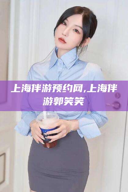 株洲上海伴游预约网,上海伴游郭笑笑