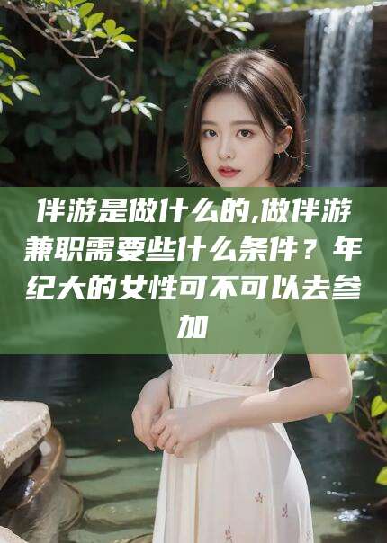 株洲伴游是做什么的,做伴游兼职需要些什么条件？年纪大的女性可不可以去参加