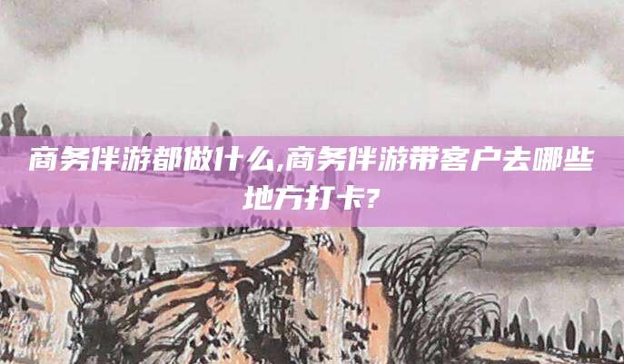 株洲商务伴游都做什么,商务伴游带客户去哪些地方打卡?