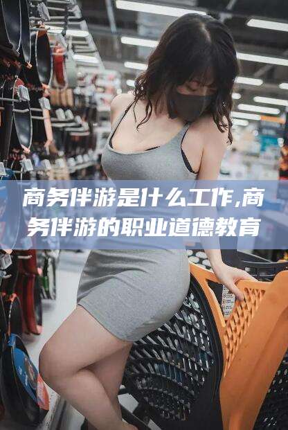 株洲商务伴游是什么工作,商务伴游的职业道德教育