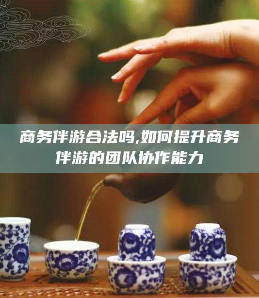 株洲商务伴游合法吗,如何提升商务伴游的团队协作能力