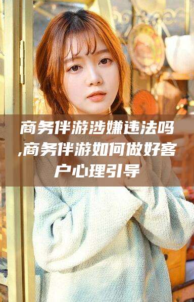 株洲商务伴游涉嫌违法吗,商务伴游如何做好客户心理引导