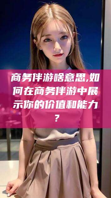 株洲商务伴游啥意思,如何在商务伴游中展示你的价值和能力？