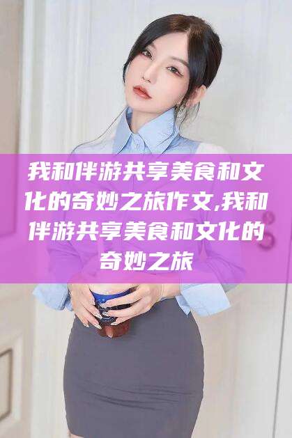 株洲我和伴游共享美食和文化的奇妙之旅作文,我和伴游共享美食和文化的奇妙之旅