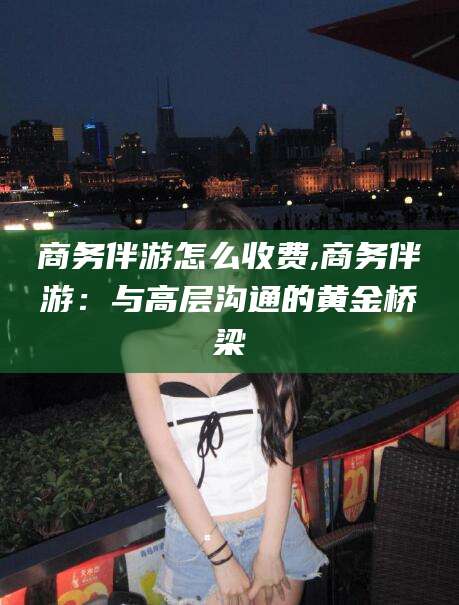 株洲商务伴游怎么收费,商务伴游：与高层沟通的黄金桥梁